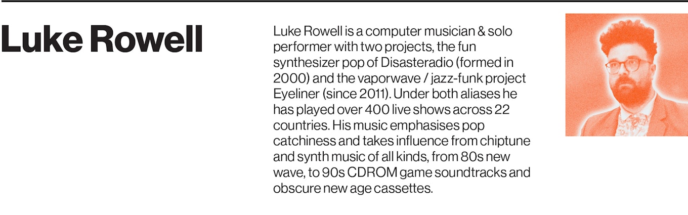 Luke Rowell is a computer musician & solo performer with two projects, the fun synthesizer pop of Disasteradio (formed in 2000) and the vaporwave / jazz-funk project Eyeliner (since 2011). Under both aliases he has played over 400 live shows across 22 countries.   His music emphasises pop catchiness and takes influence from chiptune and synth music of all kinds, from 80s new wave, to 90s CDROM game soundtracks and obscure new age cassettes.   In addition to releasing 15 full-length albums and EPs, Rowell has also featured on game soundtracks for Can Factory & Data Wing (Android) and multi-genre adaptive music for the vaporwave marble runner game Marbloid (iPhone / Android).