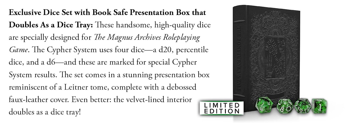 Exclusive Dice Set with Book Safe Presentation Box that Doubles As a Dice Tray: These handsome, high-quality dice are specially designed for The Magnus Archives Roleplaying Game. The Cypher System uses four dice—a d20, percentile dice, and a d6—and these are marked for special Cypher System results. The set comes in a stunning presentation box reminiscent of a Leitner tome, complete with a debossed faux-leather cover. Even better: the velvet-lined interior doubles as a dice tray!.