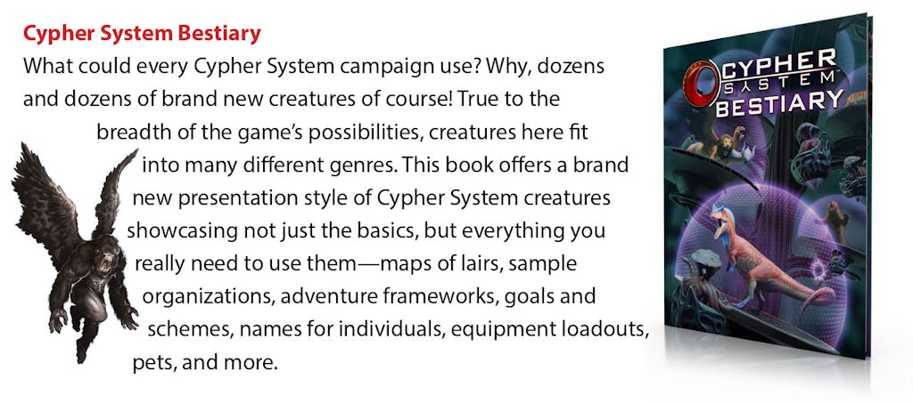 Cypher System Bestiary: What could every Cypher System campaign use? Why, dozens and dozens of brand new creatures of course! True to the breadth of the game’s possibilities, creatures here fit into many different genres. This book offers a brand new presentation style of Cypher System creatures showcasing not just the basics, but everything you really need to use them—maps of lairs, sample organizations, adventure frameworks, goals and schemes, names for individuals, equipment loadouts, pets, and more.