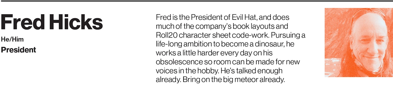 Fred is the President of Evil Hat, and does much of the company's book layouts and Roll20 character sheet code-work. Pursuing a life-long ambition to become a dinosaur, he works a little harder every day on his obsolescence so room can be made for new voices in the hobby. He's talked enough already. Bring on the big meteor already.