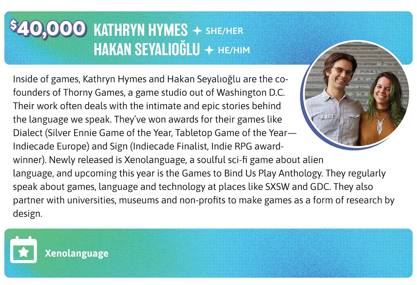 40,00. Inside of games, Kathryn Hymes and Hakan Seyalıoğlu are the co-founders of Thorny Games, a game studio out of Washington D.C. Their work often deals with the intimate and epic stories behind the language we speak. They’ve won awards for their games like Dialect (Silver Ennie Game of the Year, Tabletop Game of the Year—Indiecade Europe) and Sign (Indiecade Finalist, Indie RPG award-winner). Newly released is Xenolanguage, a soulful sci-fi game about alien language, and upcoming this year is the Games to Bind Us Play Anthology. They regularly speak about games, language and technology at places like SXSW and GDC. They also partner with universities, museums and non-profits to make games as a form of research by design.