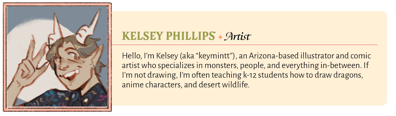 Hello, I'm Kelsey (aka "keymintt"), an Arizona-based illustrator and comic artist who specializes in monsters, people, and everything in-between. If I'm not drawing, I'm often teaching k-12 students how to draw dragons, anime characters, and desert wildlife.