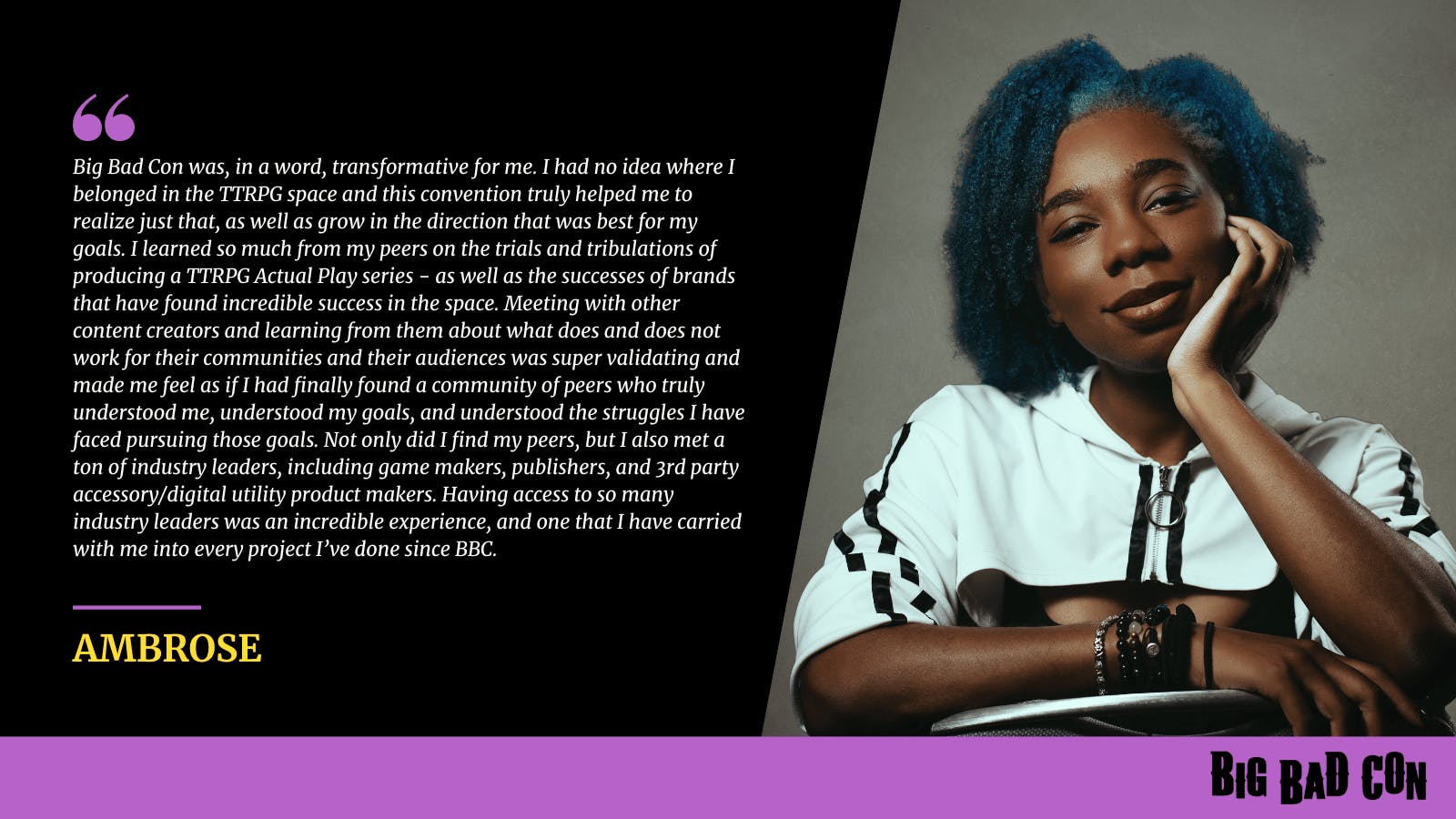 Big Bad Con was, in a word, transformative for me. I had no idea where I belonged in the TTRPG space and this convention truly helped me to realize just that, as well as grow in the direction that was best for my goals. I learned so much from my peers on the trials and tribulations of producing a TTRPG Actual Play series - as well as the successes of brands that have found incredible success in the space. Meeting with other content creators and learning from them about what does and does not work for their communities and their audiences was super validating and made me feel as if I had finally found a community of peers who truly understood me, understood my goals, and understood the struggles I have faced pursuing those goals. Not only did I find my peers, but I also met a ton of industry leaders, including game makers, publishers, and 3rd party accessory/digital utility product makers. Having access to so many industry leaders was an incredible experience, and one that I have carried with me into every project I’ve done since BBC. - Ambrose