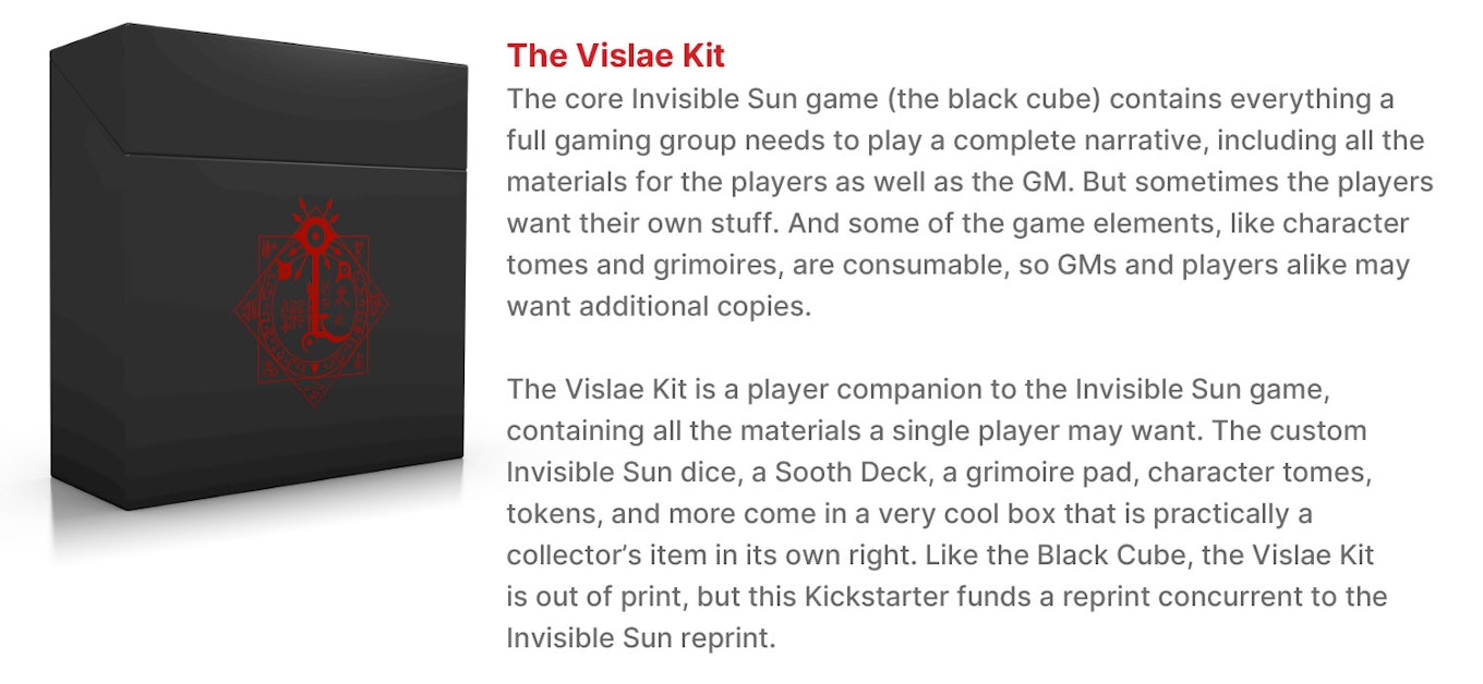 The Vislae Kit.  The core Invisible Sun game (the black cube) contains everything a full gaming group needs to play a complete narrative, including all the materials for the players as well as the GM. But sometimes the players want their own stuff. And some of the game elements, like character tomes and grimoires, are consumable, so GMs and players alike may want additional copies. The Vislae Kit is a player companion to the Invisible Sun game, containing all the materials a single player may want. The custom Invisible Sun dice, a Sooth Deck, a grimoire pad, character tomes, tokens, and more come in a very cool box that is practically a collector’s item in its own right. Like the Black Cube, the Vislae Kit is out of print, but this Kickstarter funds a reprint concurrent to the Invisible Sun reprint.