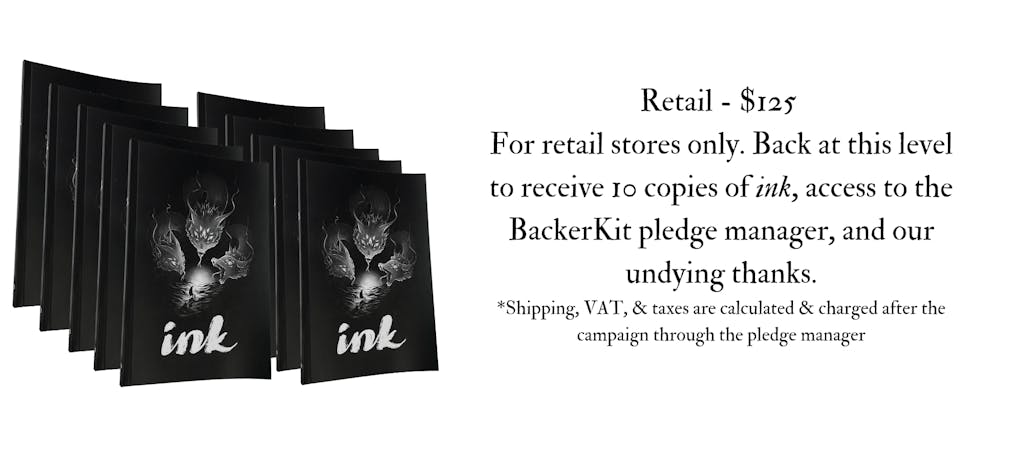 Image of the ink retail icon. The text reads, Retail - $125 For retail stores only. Back at this level to receive 10 copies of ink, access to the BackerKit Pledge Manager, and our undying thanks.*Shipping, VAT, & taxes are calculated & charged after the campaign through the pledge manager 