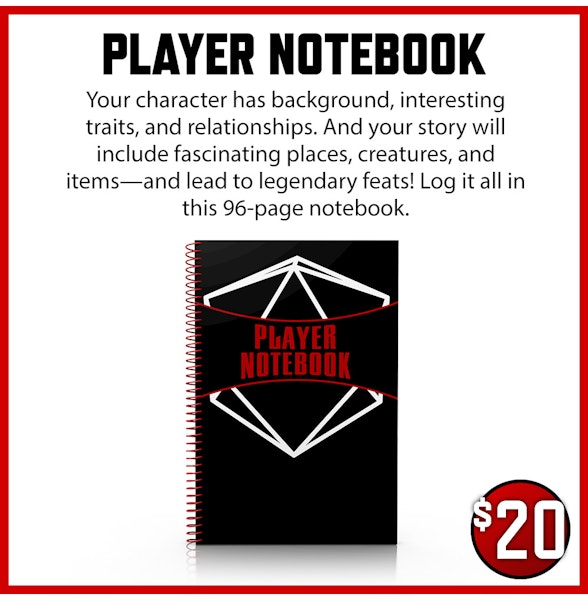 Player Notebook $20 Your character has background, interesting traits, and relationships. And your story will include fascinating places, creatures, and items—and lead to legendary feats! Log it all in this 96-page notebook.