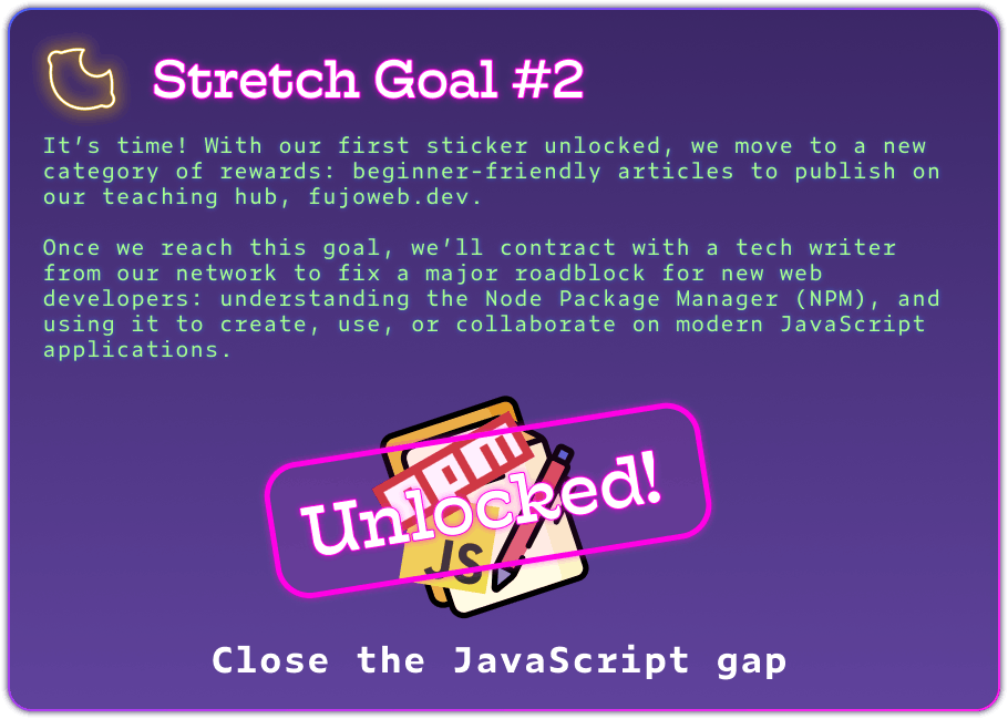 Stretch Goal #2 It’s time! With our first sticker unlocked, we move to a new category of rewards: beginner-friendly articles to publish on our teaching hub, fujoweb.dev.  Once we reach this goal, we’ll contract with a tech writer from our network to fix a major roadblock for new web developers: understanding the Node Package Manager (NPM), and using it to create, use, or collaborate on modern JavaScript applications. The image has celebratory confetti and a big "unlocked" stamp.