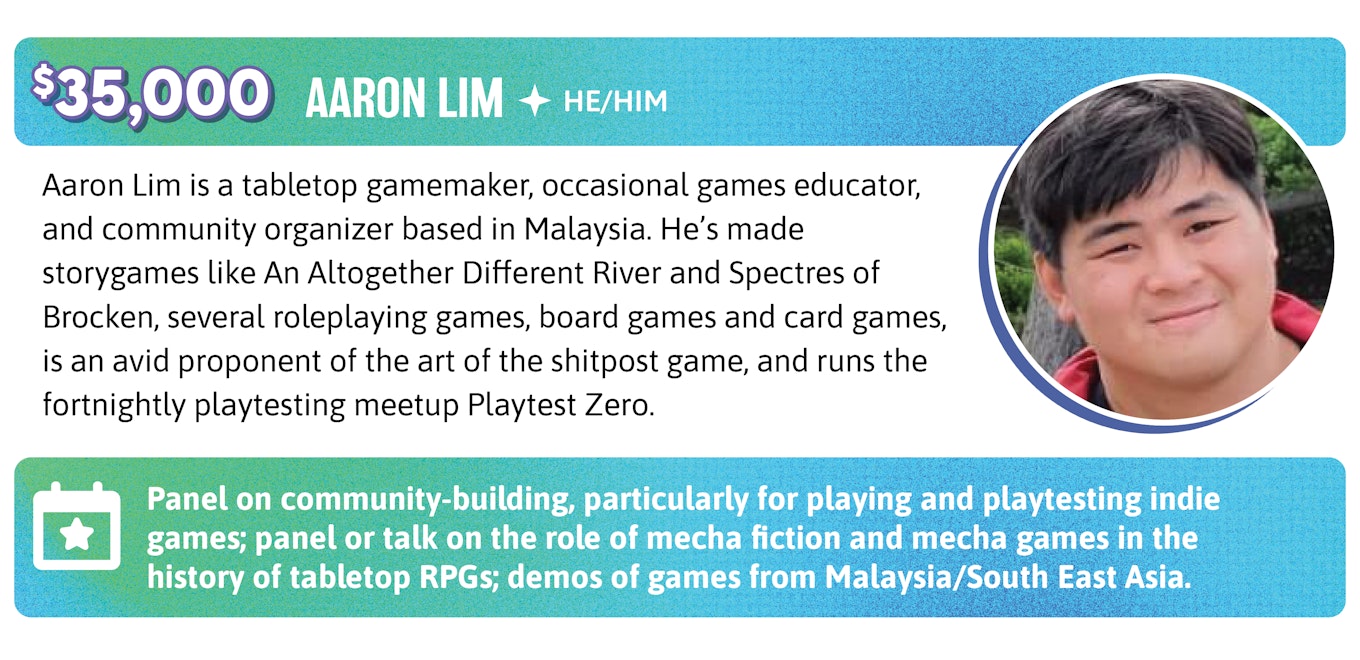 35,000. Aaron Lim is a tabletop gamemaker, occasional games educator, and community organizer based in Malaysia. He's made storygames like An Altogether Different River and Spectres of Brocken, several roleplaying games, board games and card games, is an avid proponent of the art of the shitpost game, and runs the fortnightly playtesting meetup Playtest Zero.