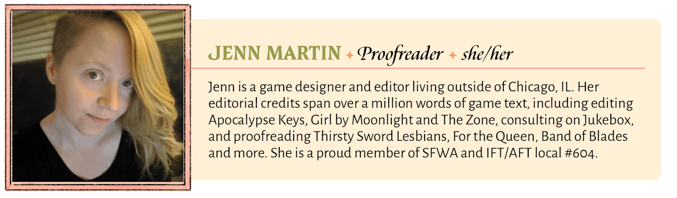 Jenn is a game designer and editor living outside of Chicago, IL. Her editorial credits span over a million words of game text, including editing Apocalypse Keys, Girl by Moonlight and The Zone, consulting on Jukebox, and proofreading Thirsty Sword Lesbians, For the Queen, Band of Blades and more. She is a proud member of SFWA and IFT/AFT local #604.