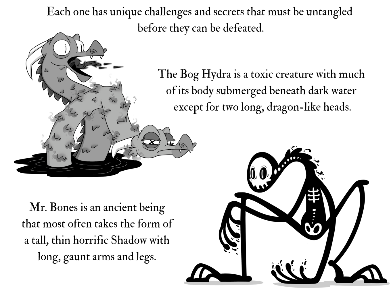 An image of a hydra emerging from the ink and a skeletal creature crouching down. The text reads, each one has unique challenges and secrets that must be untangled before they can be defeated. The Bog Hydra is a toxic creature with much  of its body submerged beneath dark water  except for two long, dragon-like heads. Mr. Bones is an ancient being that most often takes the form of a tall, thin horrific Shadow with long, gaunt arms and legs.