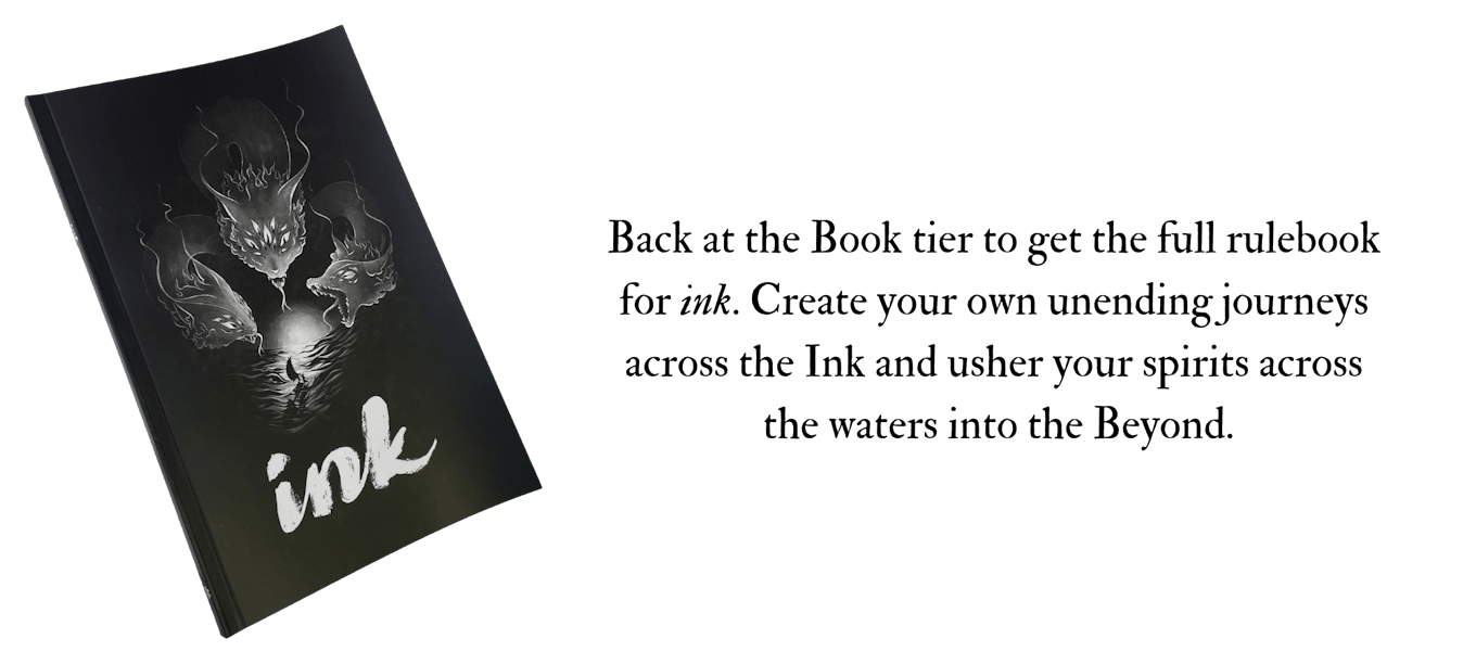 Back at the Book tier to get the full rulebook  for ink. Create your own unending journeys  across the Ink and usher your spirits across  the waters into the Beyond.