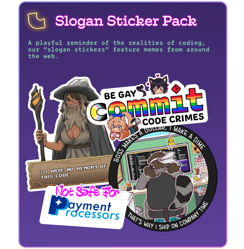 A reward tier card with a purple gradient, and a blue, purple, and hot pink outline. A FujoCoded lemon logo is lit up in yellow mimicking a neon sign. The card says: Slogan Sticker Pack in hot pink. The reward description is in neon green text and says: A playful reminder of the realities of coding, our 'slogan stickers' feature memes from around the web. The four stickers in the pack are arranged in a square. On the top left is an image of Boba-tan cosplaying as Gandalf's Big Naturals the crystal in her staff is replaced by a lemon with an RPG-style dialogue box under her which says 'I have no memory of this code'. To the right of it is a sticker which says 'Be gay commit code crimes. The word 'commit' is styled with the rainbow pride progress flag. A chibi-style FujoGuide character Github is next to the words 'be gay' and he is staring at a chibi-style Github who is lying on his stomach at the bottom playing on his phone unaware of GitHub's adoration. A red Git logo takes place of the dot on the I in commit. At the bottom left is a sticker with hot pink graffiti-style text reading “Not Safe For” above recognizable dark and light blue text for “Payment Processors” on a white background in the shape of a credit card. The fourth sticker is round and features Boba-tan hard at work in a cubicle with VS Code and a terminal on her monitor. Around the outside in white text on a black background it says 'Boss makes a dollar, I make a dime, that's why I ship on company time'. 