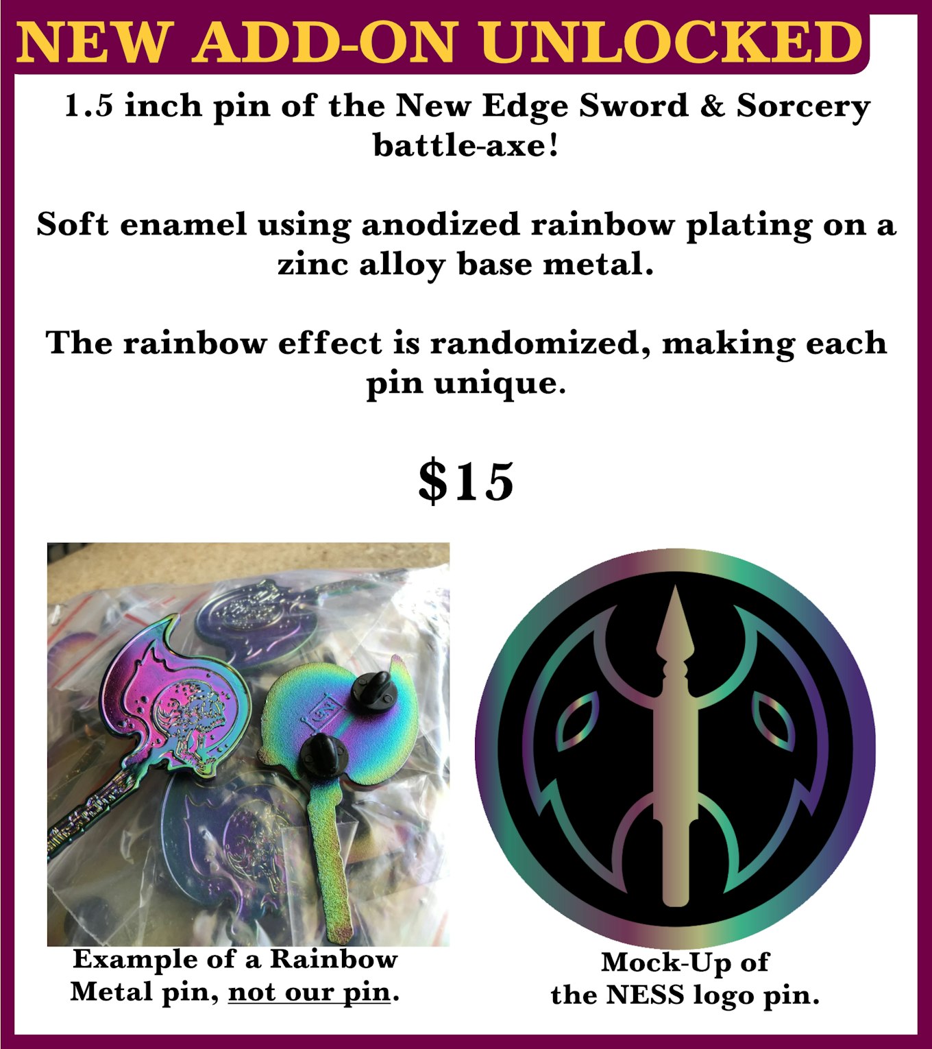  New Add-on Unlocked. 1.5 inch pin of the new edge sword & sorcery battle-axe! Soft enamel using anodized rainbow plating on a zinc allow base metal. The rainbow effect is randomized, making each pin unique. $15 