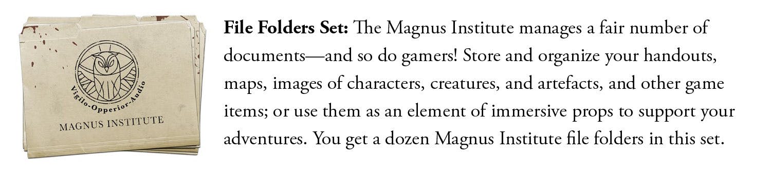 File Folder Set: The Magnus Institute manages a fair number of documents—and so do gamers! Store and organize your handouts, maps, images of characters, creatures, and artefacts, and other game items; or use them as an element of immersive props to support your adventures. You get a dozen Magnus Institute file folders in this set.