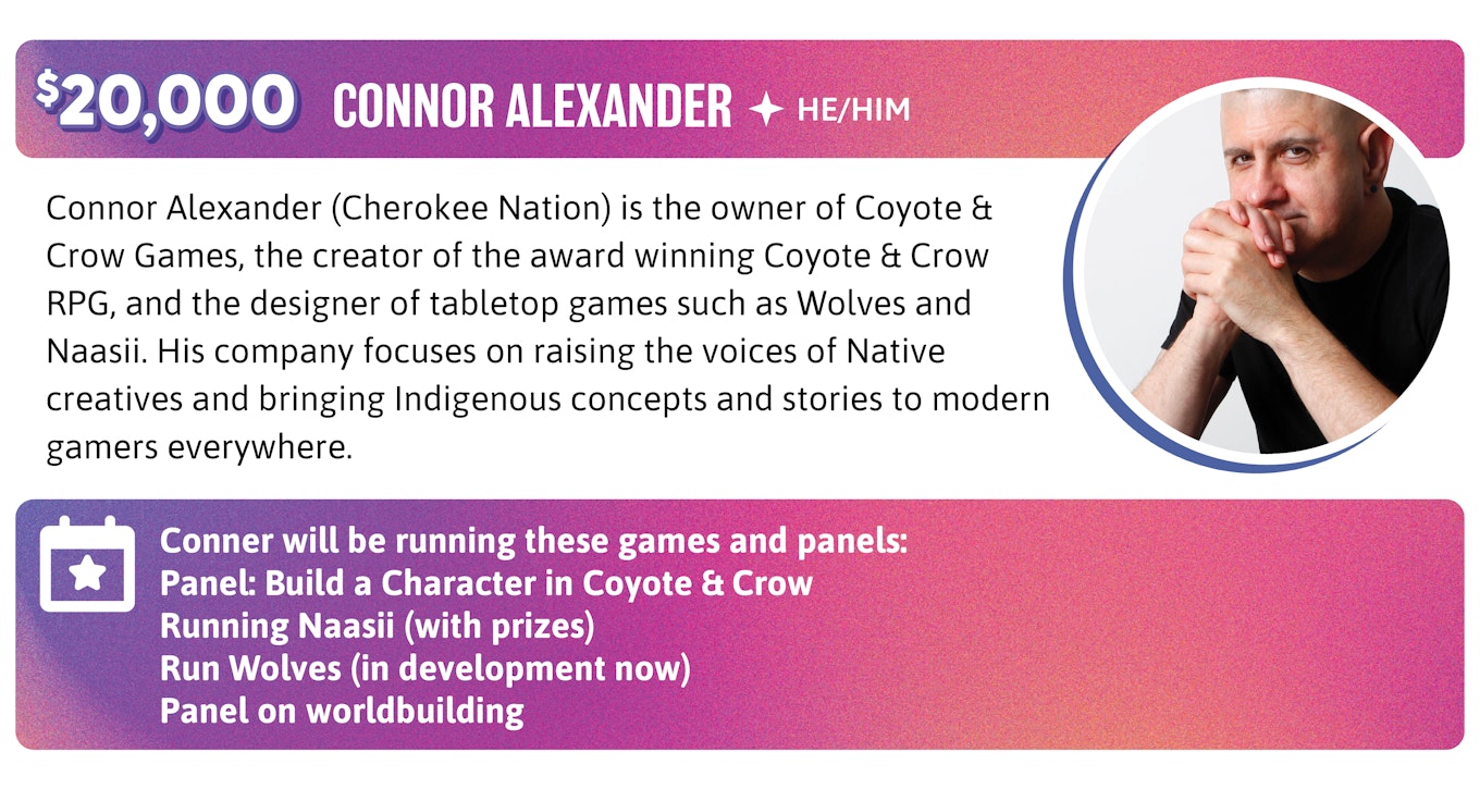 Connor Alexander (Cherokee Nation) is the owner of Coyote & Crow Games, the creator of the award winning Coyote & Crow RPG, and the designer of tabletop games such as Wolves and Naasii. His company focuses on raising the voices of Native creatives and bringing Indigenous concepts and stories to modern gamers everywhere. Conner will be running these games and panels:  Panel: Build a Character in Coyote & Crow Running Naasii (with prizes) Run Wolves (in development now) Panel on worldbuilding