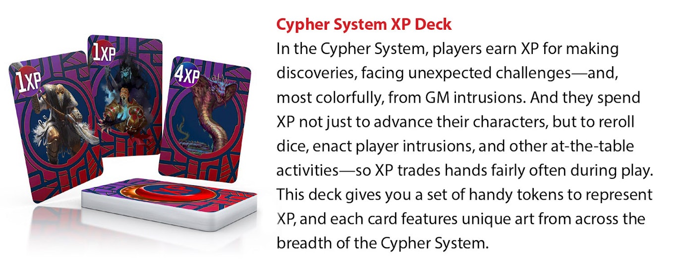 In the Cypher System, players earn XP for making discoveries, facing unexpected challenges—and, most colorfully, from GM intrusions. And they spend XP not just to advance their characters, but to reroll dice, enact player intrusions, and other at-the-table activities—so XP trades hands fairly often during play. This deck gives you a set of handy tokens to represent XP, and each card features unique art from across the breadth of the Cypher System.