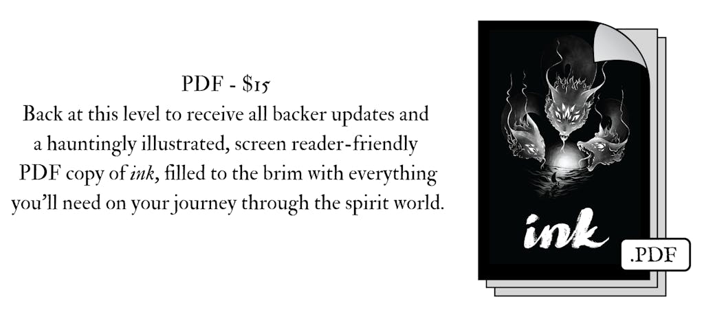 Image of the ink PDF icon. The text reads, PDF - $15 Back at this level to receive all backer updates and a hauntingly illustrated, screen reader-friendly PDF copy of ink, filled to the brim with everything you’ll need on your journey through the spirit world. 