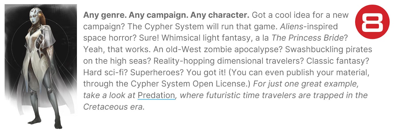 Any genre. Any campaign. Any character. Got a cool idea for a new campaign? The Cypher System will run that game. Aliens-inspired space horror? Sure! Whimsical light fantasy, a la The Princess Bride? Yeah, that works. An old-West zombie apocalypse? Swashbuckling pirates on the high seas? Reality-hopping dimensional travelers? Classic fantasy? Hard sci-fi? Superheroes? You got it! (You can even publish your material, through the Cypher System Open License.) For just one great example, take a look at Predation, where futuristic time travelers are trapped in the Cretaceous era.