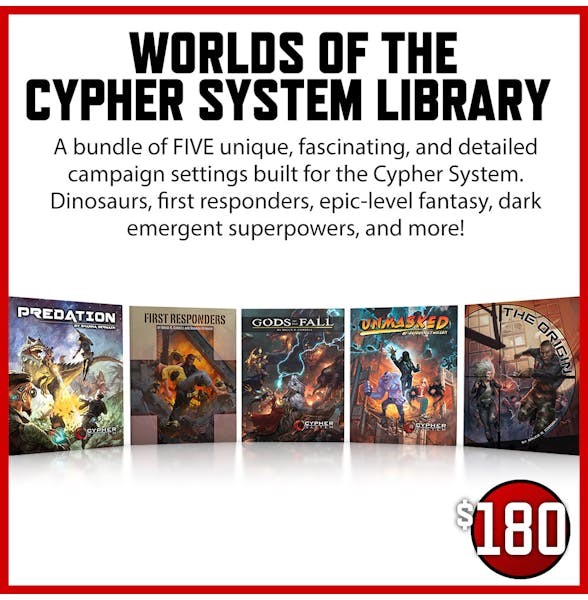 Worlds of the Cypher System Library $180 A bundle of FIVE unique, fascinating, and detailed campaign settings built for the Cypher System. Dinosaurs, first responders, epic-level fantasy, dark emergent superpowers, and more!