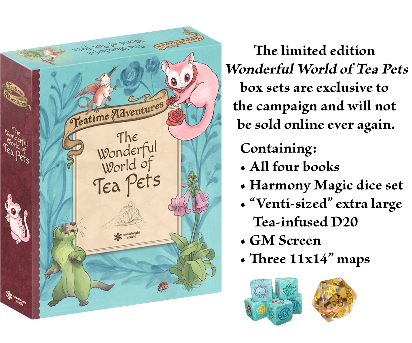 The limited edition Wonderful World of Tea Pets box sets are exclusive to the campaign and will not be sold online ever again. Containing: All four books, Harmony Magic dice set, "Venti-sized" extra large Tea-infused D20, GM Screen, Three 11x14" maps.