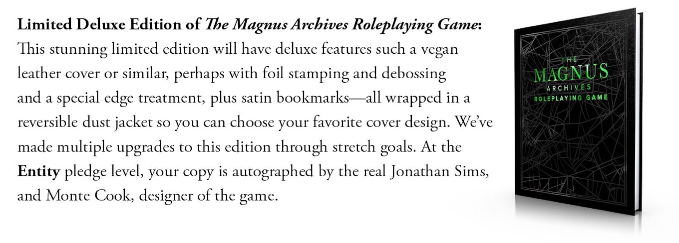 Limited Deluxe Edition of The Magnus Archives Roleplaying Game: This stunning limited edition will have deluxe features such a vegan leather cover or similar, perhaps with foil stamping and debossing and a special edge treatment, plus satin bookmarks—all wrapped in a reversible dust jacket so you can choose your favorite cover design. We've made multiple upgrades to this edition through stretch goals. At the Entity pledge level, your copy is autographed by the real Jonathan Sims, and Monte Cook, designer of the game. 