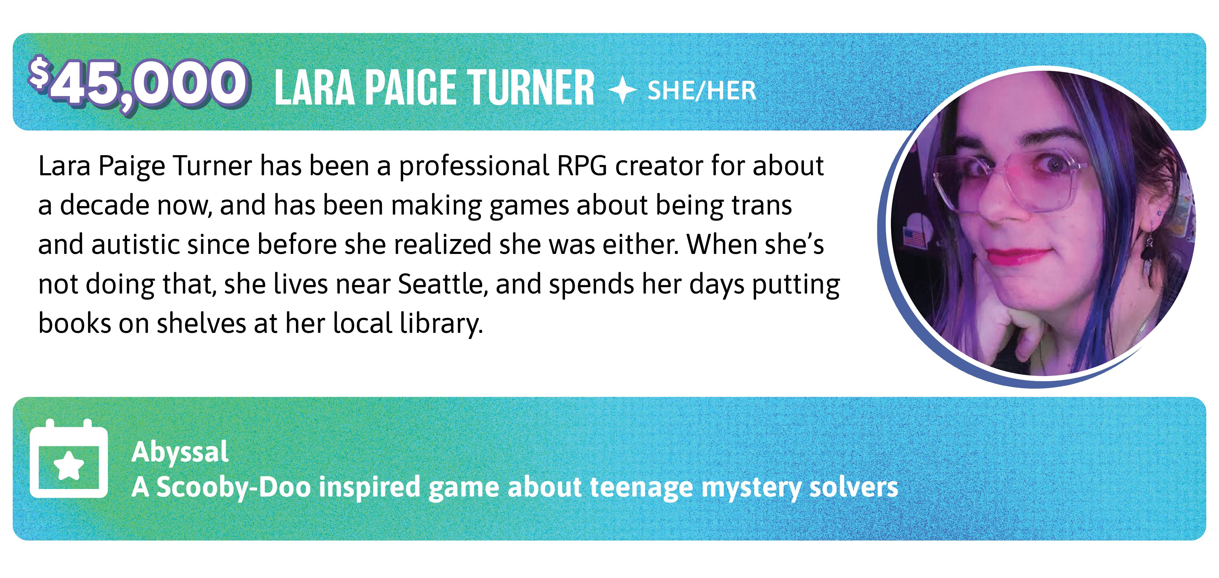 45,000. Lara Paige Turner has been a professional RPG creator for about a decade now, and has been making games about being trans and autistic since before she realized she was either. When she's not doing that, she lives near Seattle, and spends her days putting books on shelves at her local library.
