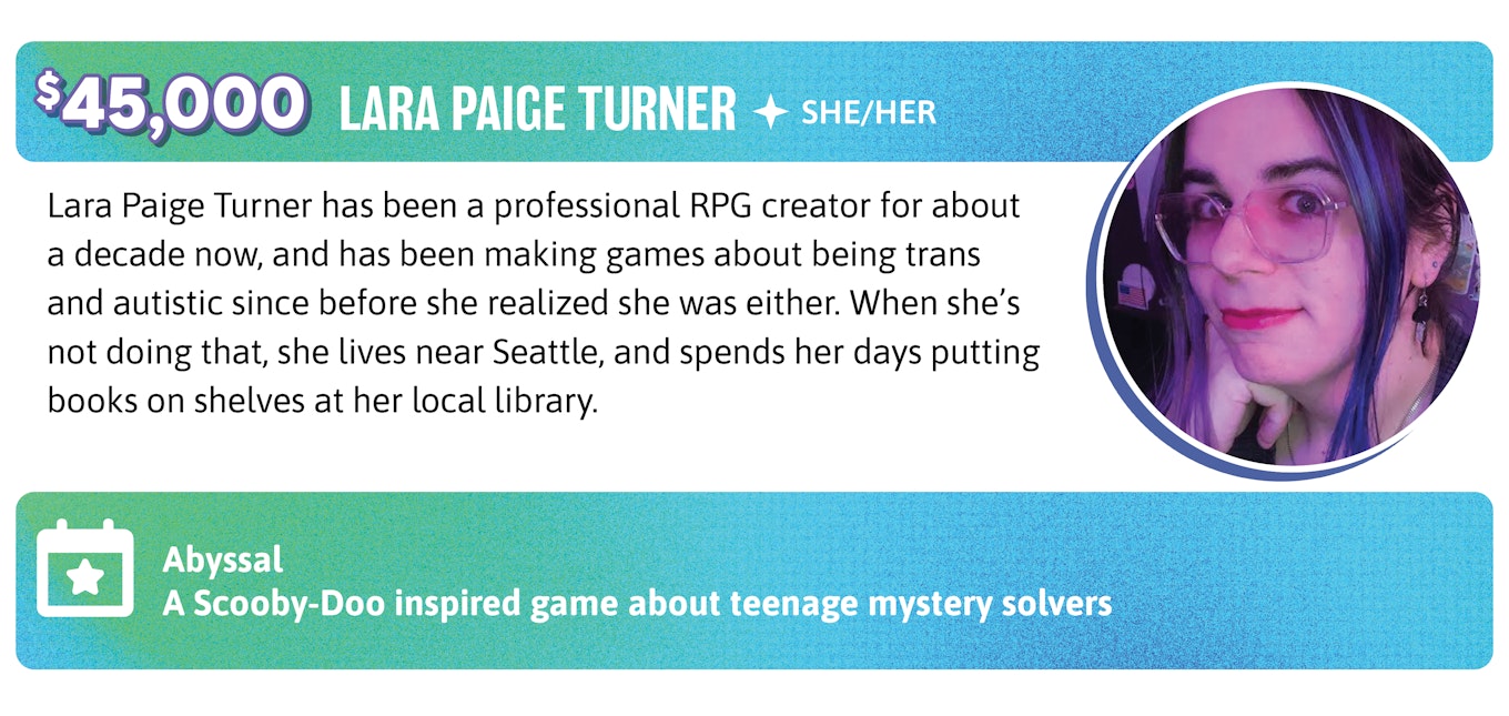 45,000. Lara Paige Turner has been a professional RPG creator for about a decade now, and has been making games about being trans and autistic since before she realized she was either. When she's not doing that, she lives near Seattle, and spends her days putting books on shelves at her local library.