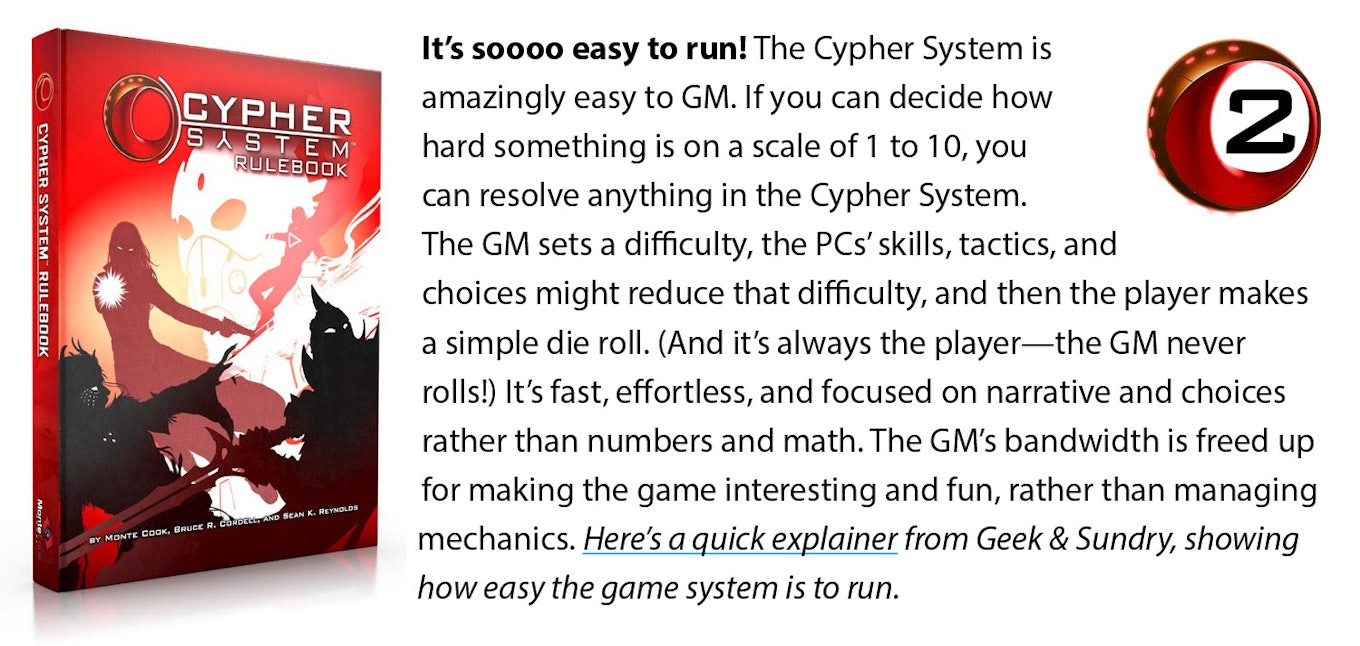 It’s soooo easy to run! The Cypher System is amazingly easy to GM. If you can decide how hard something is on a scale of 1 to 10, you can resolve anything in the Cypher System. The GM sets a difficulty, the PCs’ skills, tactics, and choices might reduce that difficulty, and then the player makes a simple die roll. (And it’s always the player—the GM never rolls!) It’s fast, effortless, and focused on narrative and choices rather than numbers and math. The GM’s bandwidth is freed up for making the game interesting and fun, rather than managing mechanics. Here’s a quick explainer from Geek & Sundry, showing how quick and intuitively this works.
