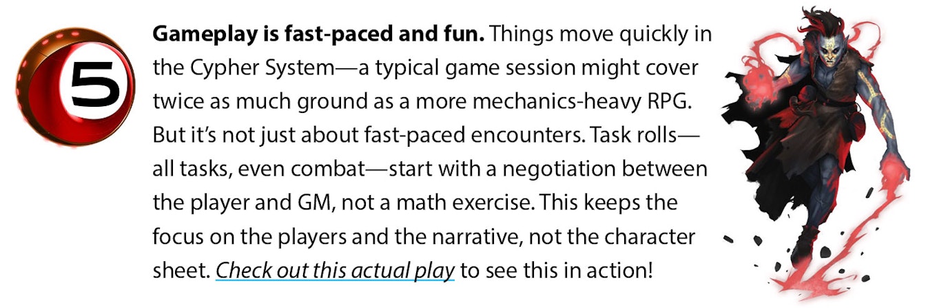 Gameplay is fast-paced and fun. Things move quickly in the Cypher System--a typical game session might cover twice as much ground as a more mechanics-heavy RPG. But it’s not just about fast-paced encounters. Task rolls—all tasks, even combat—start with a negotiation between the player and GM, not a math exercise. This keeps the focus on the players and the narrative, not the character sheet. Check out this actual play to see this in action!