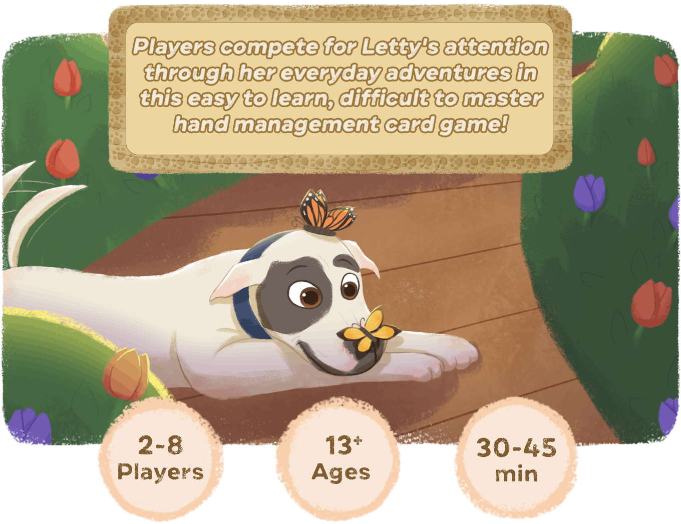In this adorable hand management game, players compete for Letty's attention by playing cards that give her things like cuddles, treats, and walks in the park. Whoever has Letty's attention when any player runs out of cards, wins.