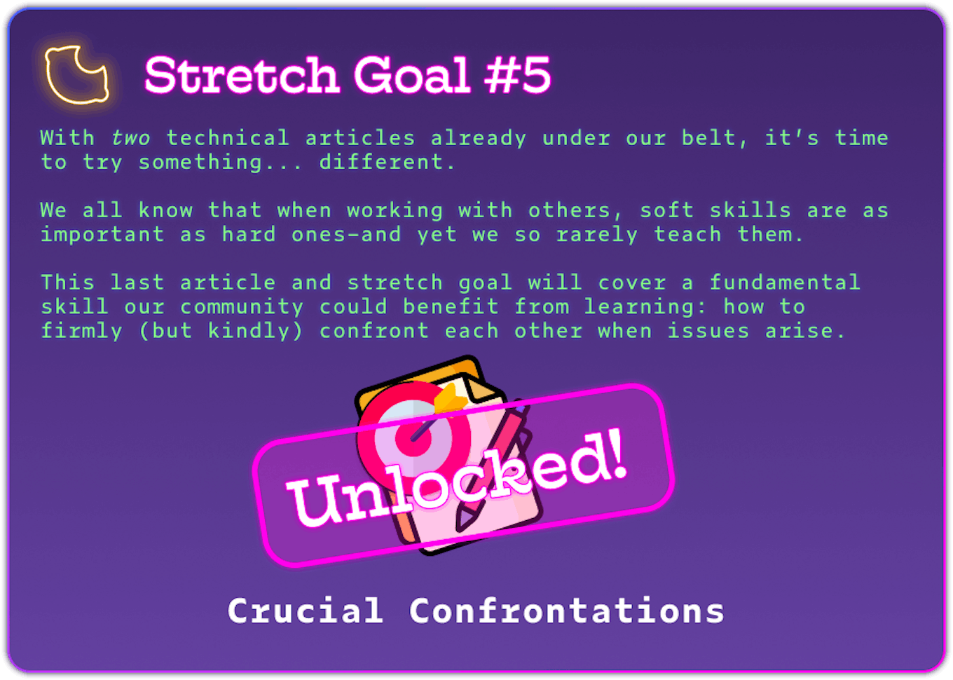 Stretch Goal #5 With two technical articles already under our belt, it’s time to try something... different.  We all know that when working with others, soft skills are as important as hard ones–and yet we so rarely teach them.  This last article and stretch goal will cover a fundamental skill our community could benefit from learning: how to firmly (but kindly) confront each other when issues arise. REACHED. Crucial Confrontations
