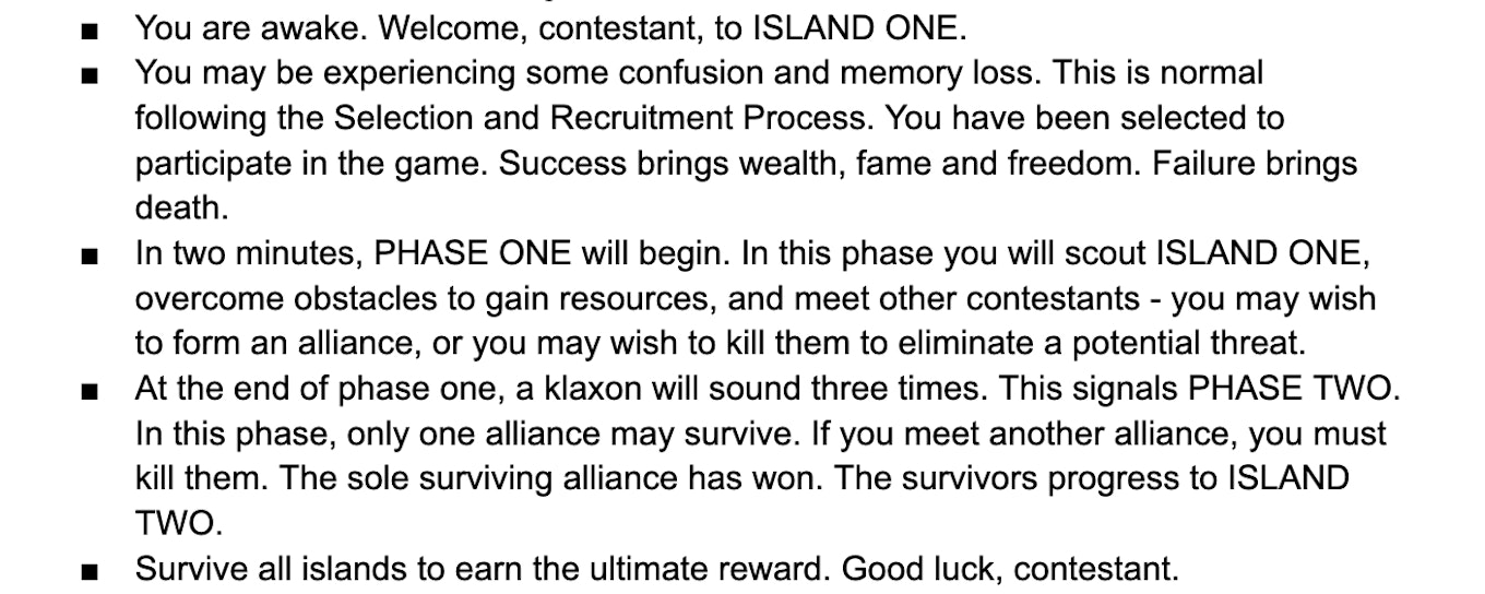 A bulleted list that reads: You are awake. Welcome, contestant, to ISLAND ONE. You may be experiencing some confusion and memory loss. This is normal following the Selection and Recruitment Process. You have been selected to participate in the game. Success brings wealth, fame and freedom. Failure brings death. In two minutes, PHASE ONE will begin. In this phase you will scout ISLAND ONE, overcome obstacles to gain resources, and meet other contestants - you may wish to form an alliance, or you may wish to kill them to eliminate a potential threat. At the end of phase one, a klaxon will sound three times. This signals PHASE TWO. In this phase, only one alliance may survive. If you meet another alliance, you must kill them. The sole surviving alliance has won. The survivors progress to ISLAND TWO. Survive all islands to earn the ultimate reward. Good luck, contestant.