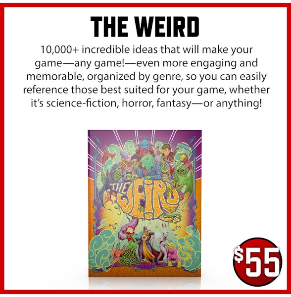 The Weird add-on. 10,000+ incredible ideas that will make your game—any game!—even more engaging and memorable. All organized by genre, so you can easily reference those best suited for your game, whether it’s science-fiction, horror, fantasy—or anything! $55