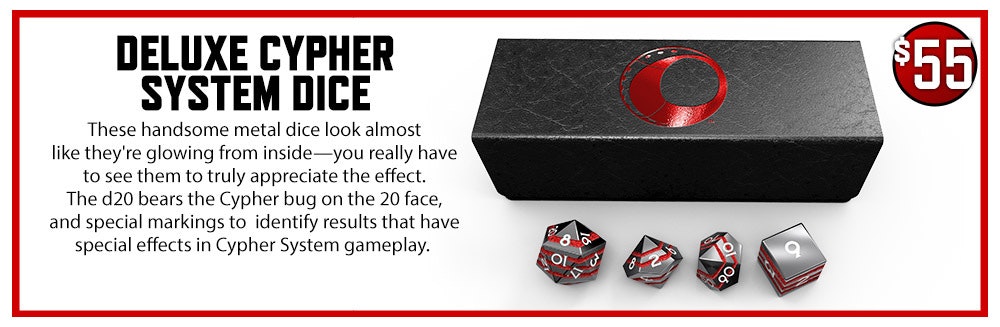 Deluxe Cypher System Dice add-on. These handsome metal dice look almost like they're glowing from inside—you really have to see them to truly appreciate the effect. The d20 bears the Cypher bug on the 20 face, and special markings to identify results that have special effects in Cypher System gameplay. $55