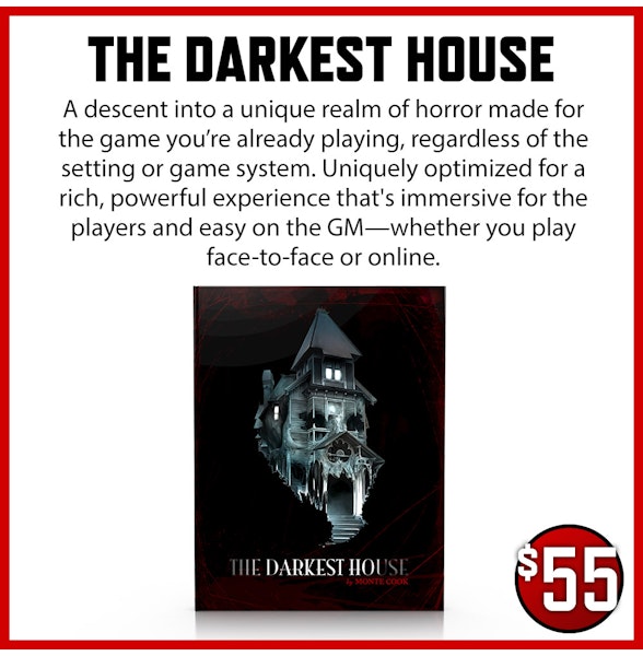 The Darkest House add-on. A descent into a unique realm of horror made for the game you’re already playing, regardless of the setting or game system. Uniquely optimized for a rich, powerful experience that's immersive for the players and easy on the GM—whether you play face-to-face or online. $55