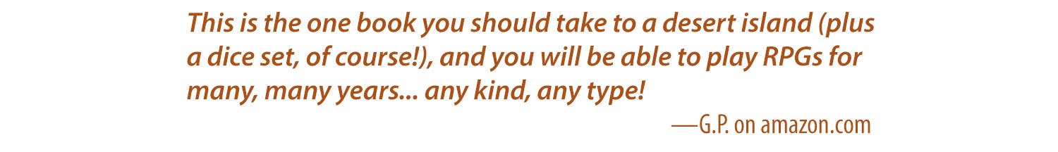 This is the one book you should take to a desert island (plus a dice set, of course!), and you will be able to play RPGs for many, many years... any kind, any type! -G.P on amazon.com