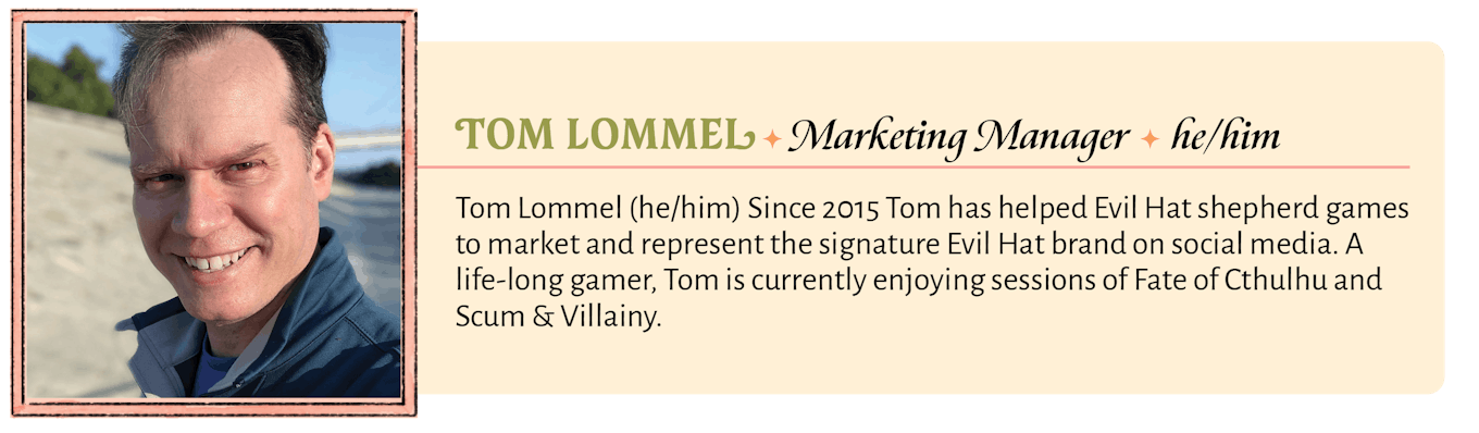 Tom Lommel (he/him) Since 2015 Tom has helped Evil Hat shepherd games to market and represent the signature Evil Hat brand on social media. A life-long gamer, Tom is currently enjoying sessions of Fate of Cthulhu and Scum & Villainy.