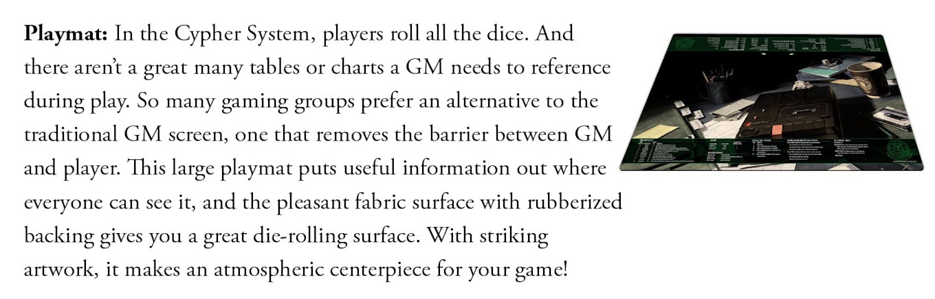 Playmat: In the Cypher System, players roll all the dice. And there aren’t a great many tables or charts a GM needs to reference during play. So many gaming groups prefer an alternative to the traditional GM screen, one that removes the barrier between GM and player. This large playmat puts useful information out where everyone can see it, and the pleasant fabric surface with rubberized backing gives you a great die-rolling surface. With striking artwork, it makes an atmospheric centerpiece for your game!