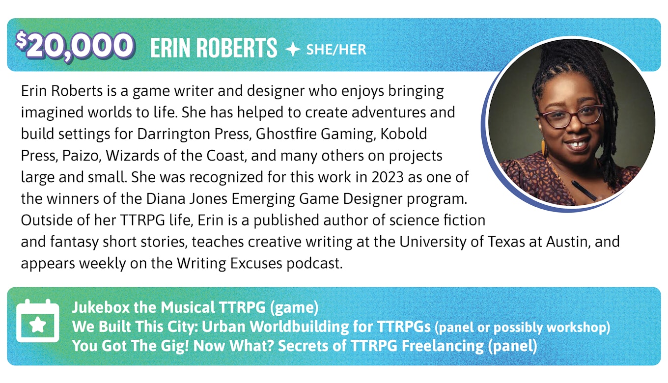 20,000. Erin Roberts is a game writer and designer who enjoys bringing imagined worlds to life. She has helped to create adventures and build settings for Darrington Press, Ghostfire Gaming, Kobold Press, Paizo, Wizards of the Coast, and many others on projects large and small. She was recognized for this work in 2023 as one of the winners of the Diana Jones Emerging Game Designer program. Outside of her TTRPG life, Erin is a published author of science fiction and fantasy short stories, teaches creative writing at the University of Texas at Austin, and appears weekly on the Writing Excuses podcast. Events: Jukebox the Musical TTRPG (game), We Built This City: Urban Worldbuilding for TTRPGs (panel or possibly workshop), and You Got The Gig! Now What? Secrets of TTRPG Freelancing (definitely a panel)