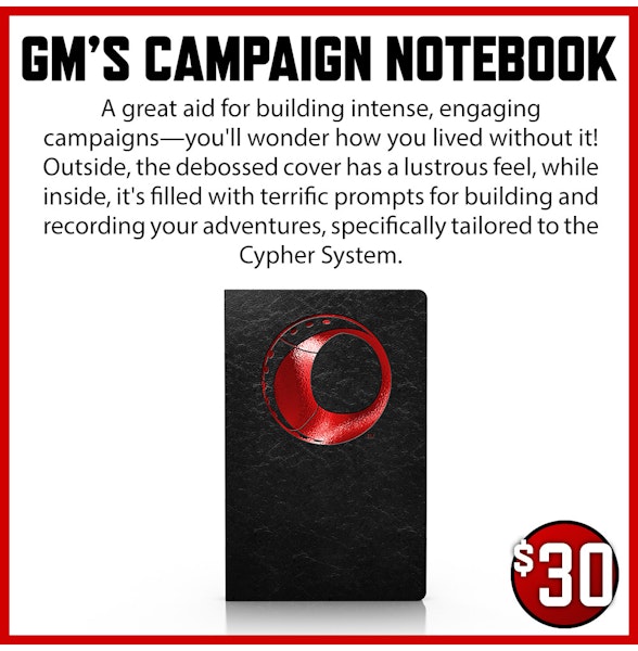 GM's Campaign Notebook add-on. A great aid for building intense, engaging campaigns—you'll wonder how you lived without it! Outside, the debossed cover has a lustrous feel, while inside, it's filled with terrific prompts for building and recording your adventures, specifically tailored to the Cypher System. $30