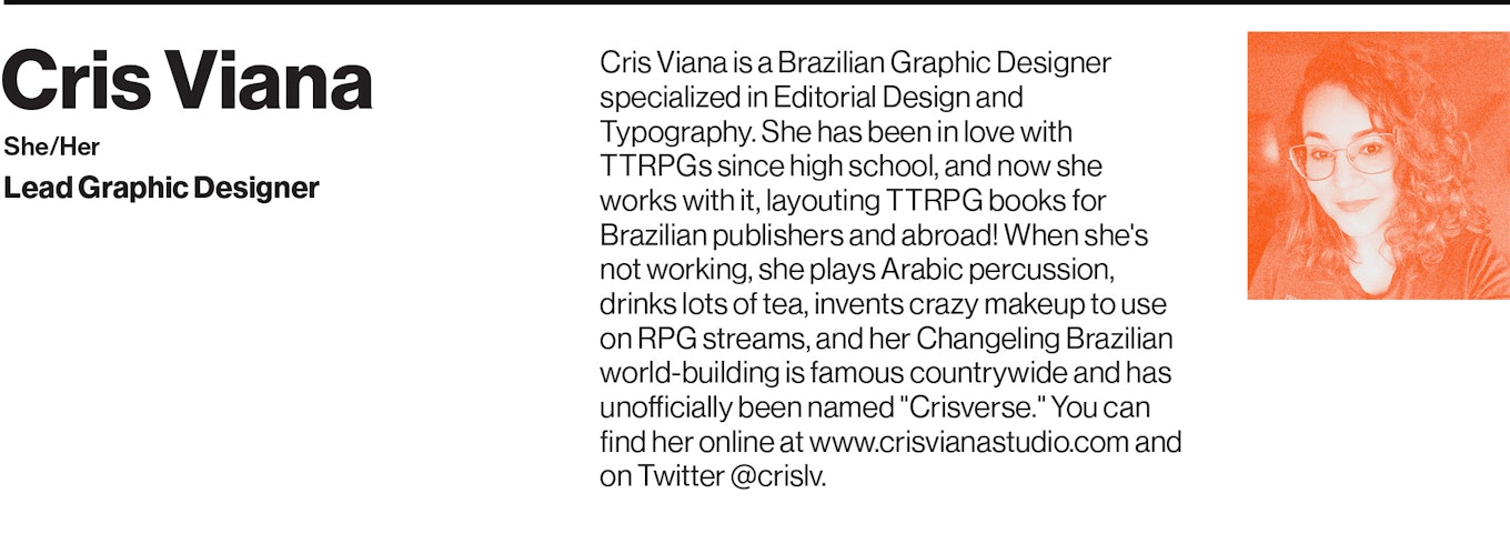 Cris Viana is a Brazilian Graphic Designer specialized in Editorial Design and Typography. She has been in love with TTRPGs since high school, and now she works with it, layouting TTRPG books for Brazilian publishers and abroad! When she's not working, she plays Arabic percussion, drinks lots of tea, invents crazy makeup to use on RPG streams, and her Changeling Brazilian world-building is famous countrywide and has unofficially been named "Crisverse." You can find her online at www.crisvianastudio.com and on Twitter @crislv.