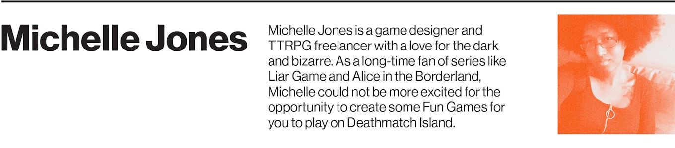 Michelle Jones is a game designer and TTRPG freelancer with a love for the dark and bizarre. As a long-time fan of series like Liar Game and Alice in the Borderland, Michelle could not be more excited for the opportunity to create some Fun Games for you to play on Deathmatch Island. 