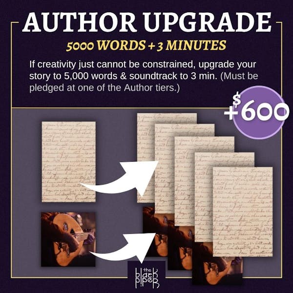 Author Upgrade: 5,000 Words and 3 minutes. If creativity cannot be constrained, upgrade your story from 1,000 words to five thousand words and your soundtrack from one minute to three minutes. Note: you must be pledged at one of the author tiers. Price: $600