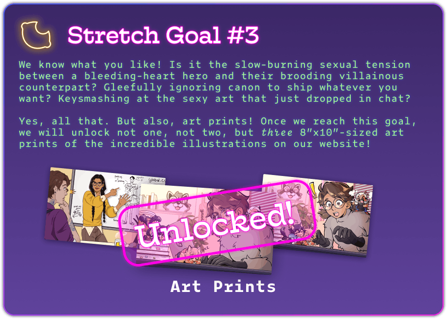 Stretch Goal #3 We know what you like! Is it the slow-burning sexual tension between a bleeding-heart hero and their brooding villainous counterpart? Gleefully ignoring canon to ship whatever you want? Keysmashing at the sexy art that just dropped in chat?  Yes, all that. But also, art prints! Once we reach this goal, we will unlock not one, not two, but three 8”x10”-sized art prints of the incredible illustrations on our website!   Below it's a pic of 3 art prints. 