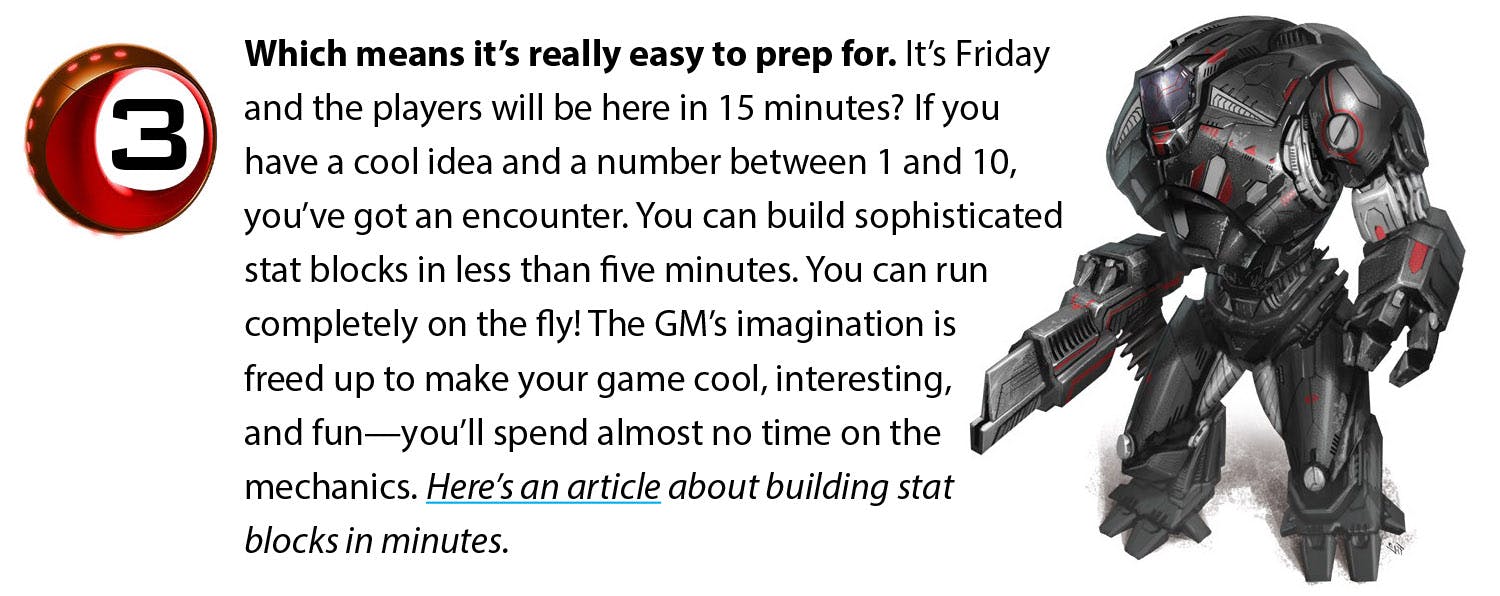 Which means it’s really easy to prep for. It’s Friday and the players will be here in 15 minutes? If you have a cool idea and a number between 1 and 10, you’ve got an encounter. You can build sophisticated stat blocks in less than five minutes. You can run completely on the fly! The GM’s imagination is freed up to make your game cool, interesting, and fun—you’ll spend almost no time on the mechanics. Here’s an article about building stat blocks in minutes.