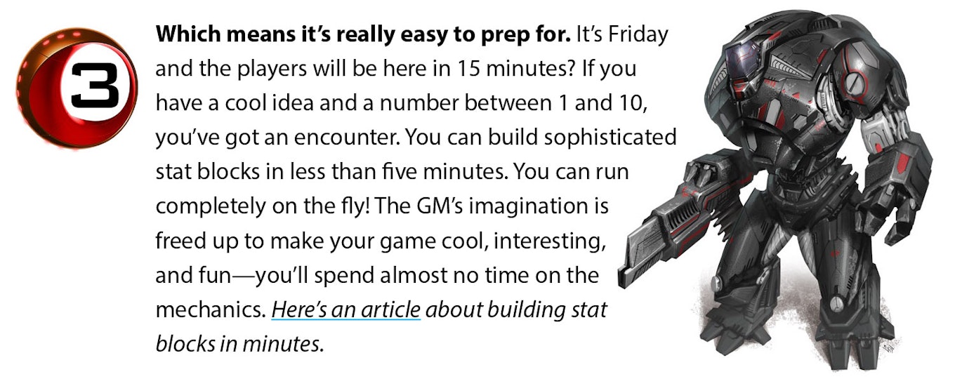 Which means it’s really easy to prep for. It’s Friday and the players will be here in 15 minutes? If you have a cool idea and a number between 1 and 10, you’ve got an encounter. You can build sophisticated stat blocks in less than five minutes. You can run completely on the fly! The GM’s imagination is freed up to make your game cool, interesting, and fun—you’ll spend almost no time on the mechanics. Here’s an article about building stat blocks in minutes.