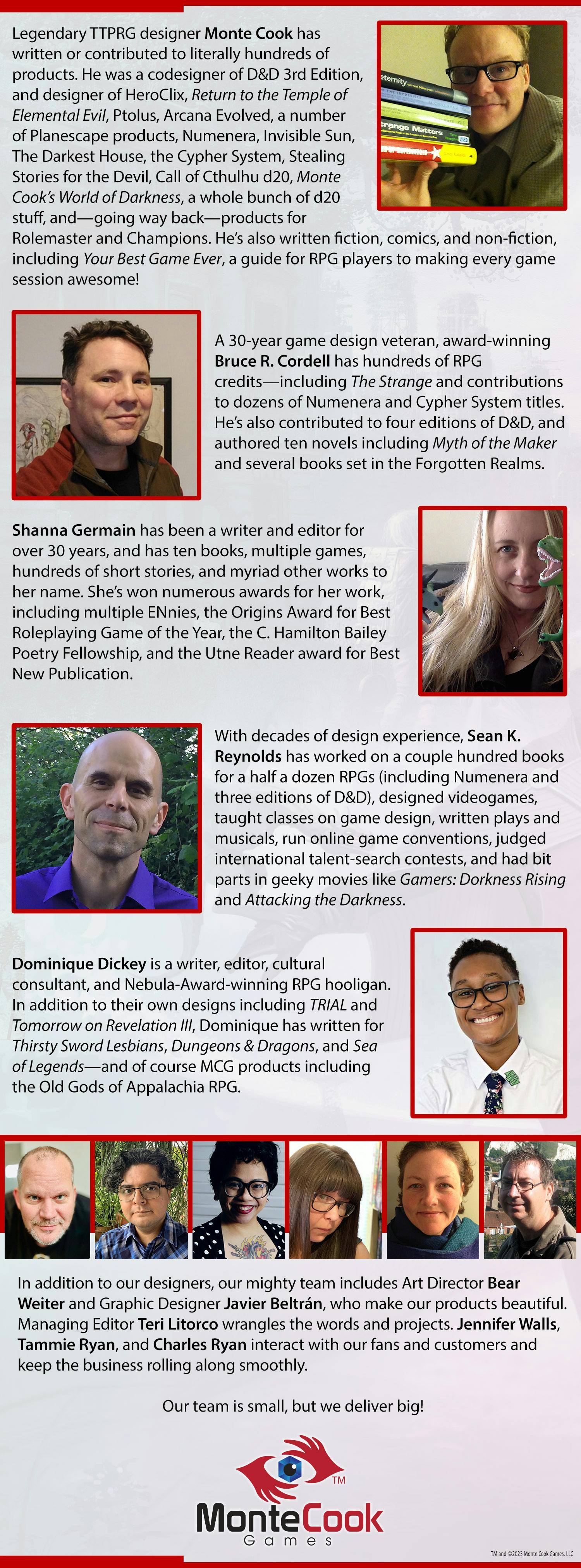 Legendary TTPRG designer Monte Cook has written or contributed to literally hundreds of products. He was a codesigner of D&D 3rd Edition, and designer of HeroClix, Return to the Temple of Elemental Evil, Ptolus, Arcana Evolved, a number of Planescape products, Numenera, Invisible Sun, The Darkest House, the Cypher System, Stealing Stories for the Devil, Call of Cthulhu d20, Monte Cook’s World of Darkness, a whole bunch of d20 stuff, and—going way back—products for Rolemaster and Champions. He’s also written fiction, comics, and non-fiction, including Your Best Game Ever, a guide for RPG players to making every game session awesome! A 30-year game design veteran, award-winning Bruce R. Cordell has hundreds of RPG credits—including The Strange and contributions to dozens of Numenera and Cypher System titles. He’s also contributed to four editions of D&D, and authored ten novels including Myth of the Maker and several books set in the Forgotten Realms. Shanna Germain has been a writer and editor for over 30 years, and has ten books, multiple games, hundreds of short stories, and myriad other works to her name. She’s won numerous awards for her work, including multiple ENnies, the Origins Award for Best Roleplaying Game of the Year, the C. Hamilton Bailey Poetry Fellowship, and the Utne Reader award for Best New Publication. With decades of design experience, Sean K. Reynolds has worked on a couple hundred books for a half a dozen RPGs (including Numenera and three editions of D&D), designed videogames, taught classes on game design, written plays and musicals, run online game conventions, judged international talent-search contests, and had bit parts in geeky movies like Gamers: Dorkness Rising and Attacking the Darkness. Dominique Dickey is a writer, editor, cultural consultant, and Nebula-Award-winning RPG hooligan. In addition to their own designs including TRIAL and Tomorrow on Revelation III, Dominique has written for Thirsty Sword Lesbians, Dungeons & Dragons, and Sea of Legends—and of course MCG products including the Old Gods of Appalachia RPG. In addition to our designers, our mighty team includes Art Director Bear Weiter and Graphic Designer Javier Beltrán, who make our products beautiful. Managing Editor Teri Litorco wrangles the words and projects. Jennifer Walls, Tammie Ryan, and Charles Ryan interact with our fans and customers and keep the business rolling along smoothly. Our team is small, but we deliver big!