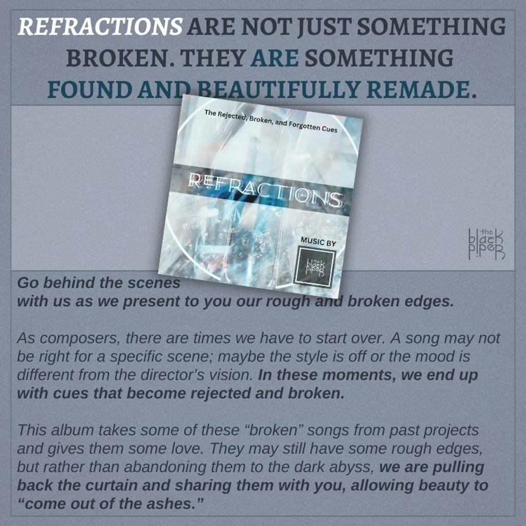 REFRACTIONS ARE NOT JUST SOMETHING BROKEN. THEY ARE SOMETHING FOUND AND BEAUTIFULLY REMADE. Go behind the scenes with us as we present to you our rough and broken edges.  As composers, there are times we have to start over. A song may not be right for a specific scene; maybe the style is off or the mood is different from the director’s vision. In these moments, we end up with cues that become rejected and broken.  This album takes some of these “broken” songs from past projects and gives them some love. They may still have some rough edges, but rather than abandoning them to the dark abyss, we are pulling back the curtain and sharing them with you, allowing beauty to “come out of the ashes.”