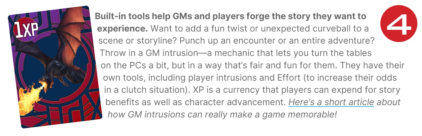 Built-in tools help GMs and players forge the story they want to experience. Want to add a fun twist or unexpected curveball to a scene or storyline? Punch up an encounter or an entire adventure? Throw in a GM intrusion—a mechanic that lets you turn the tables on the PCs a bit, but in a way that’s fair and fun for them. They have their own tools, including player intrusions and Effort (to increase their odds in a clutch situation). XP is a currency that players can expend for story benefits as well as character advancement. Here’s a short article about how GM intrusions can really make a game memorable!