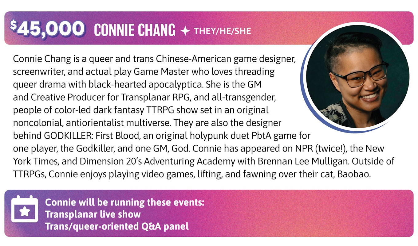 Connie Chang is a queer and trans Chinese-American game designer, screenwriter, and actual play Game Master who loves threading queer drama with black-hearted apocalyptica. She is the GM and Creative Producer for Transplanar RPG, and all-transgender, people of color-led dark fantasy TTRPG show set in an original noncolonial, antiorientalist multiverse. They are also the designer behind GODKILLER: First Blood, an original holypunk duet PbtA game for one player, the Godkiller, and one GM, God. Connie has appeared on NPR (twice!), the New York Times, and Dimension 20's Adventuring Academy with Brennan Lee Mulligan. Outside of TTRPGs, Connie enjoys playing video games, lifting, and fawning over their cat, Baobao. Connie will be running these events:  Transplanar live show Trans/queer-oriented Q&A panel